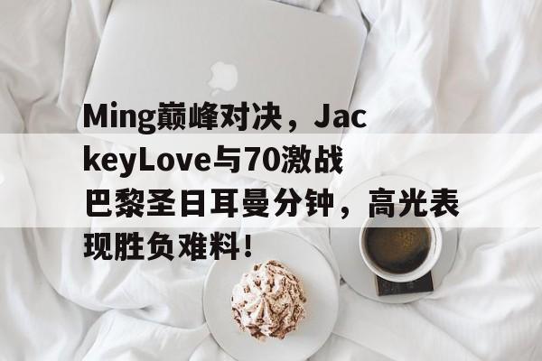 贝博体育-包含Ming巅峰对决，JackeyLove与70激战巴黎圣日耳曼分钟，高光表现胜负难料！的词条